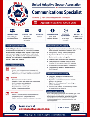 Recruitment graphic for the United Adaptive Soccer Association (UASA). At the top left is the UASA logo, a soccer ball featuring icons representing adaptive soccer pathways, with the words "So All May Play." Main heading: United Adaptive Soccer Association – Communications Specialist Subheading: Remote | Part-time independent contractor A red banner states: Application Deadline: July 24, 2026. Key information: Organization: United Adaptive Soccer Association Position Type: Part-time independent contractor Location: Remote Compensation: $350–$550 monthly retainer Estimated Commitment: 8–10 hours per week Reports To: UASA President or designee Position Description United Adaptive Soccer Association seeks a Communications Specialist to support social media, email, website updates, media outreach, fundraising communications, partner recognition, and impact reporting. The ideal candidate is organized, creative, reliable, and able to work independently within UASA's brand and systems. Role Requirements Weekly Monitor social media and community engagement Respond to or escalate messages, comments, and tags Schedule approved content and reshare partner posts Monthly Maintain a communications calendar Publish 8–12 social posts and at least 2 short videos Draft one newsletter or targeted email Complete routine website updates Support one media outreach cycle Provide a brief monthly summary Quarterly Prepare a concise communications impact report Review performance and identify priorities Update templates, media lists, and systems as needed Minimum Qualifications Experience in communications, social media, marketing, public relations, journalism, or nonprofit work Strong writing, editing, and storytelling skills Experience with Canva or similar design tools Basic short-form video editing skills Experience with scheduling tools and analytics Understanding of accessible communications, including alternative text, captions, and plain language Strong organization and deadline management Commitment to respectful representation of disabled people Preferred Qualifications Personal or professional experience within disability communities Experience in adaptive sports, soccer, disability advocacy, or nonprofits Experience with media outreach, fundraising, or partner storytelling Familiarity with websites, email marketing, analytics, or media-monitoring platforms Disability Inclusion People with disabilities are strongly encouraged to apply. Lived experience of disability, adaptive sports, accessibility, or disability-led communities will be recognized as relevant expertise. Reasonable accommodations are available throughout the application, interview, onboarding, and contracting process. At the bottom of the graphic, readers are directed to unitedadaptivesoccer.com to learn more. A QR code labeled "Scan to Apply" links directly to the Communications Specialist job posting. Closing tagline: "Help shape the voice of adaptive soccer nationwide."